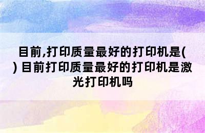 目前,打印质量最好的打印机是( ) 目前打印质量最好的打印机是激光打印机吗